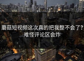 蘑菇短视频这次真的把我整不会了？难怪评论区会炸