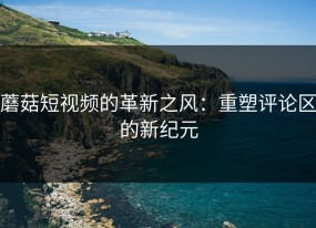 蘑菇短视频的革新之风：重塑评论区的新纪元