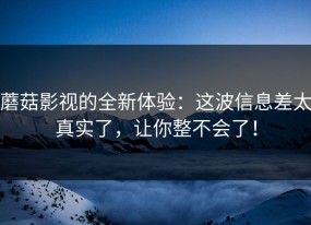 蘑菇影视的全新体验：这波信息差太真实了，让你整不会了！