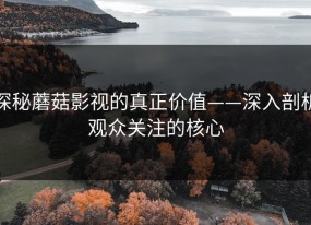 探秘蘑菇影视的真正价值——深入剖析观众关注的核心