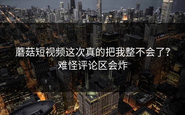 蘑菇短视频这次真的把我整不会了?难怪评论区会炸 蘑菇短视频这次真的把我整不会了?难怪评论区会炸